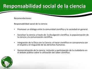 Responsabilidad social de la ciencia
    Recomendaciones:

    Responsabilidad social de la ciencia:

    •   Promover un diálogo entre la comunidad científica y la sociedad en general.

    •   Socializar la ciencia a través de: la divulgación científica, la popularización de
        la ciencia y la comunicación científica.

    •   Integración de la Ética con la Ciencia: el hacer científico en consonancia con
        el respeto y el resguardo de los derechos humanos.

    •   Democratización de la ciencia: inclusión y participación de la ciudadanía en
        el debate público sobre la utilización del saber científico.
 