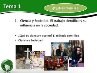 Tema 1

   1. Ciencia y Sociedad. El trabajo científico y su
      influencia en la sociedad.

   • ¿Qué es ciencia y que no? El método científico
   • Ciencia y Sociedad
 