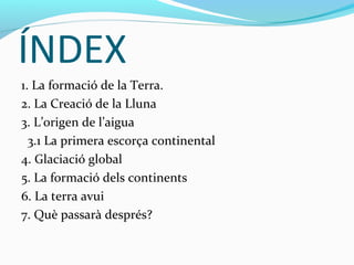 ÍNDEX
1. La formació de la Terra.
2. La Creació de la Lluna
3. L’origen de l’aigua
  3.1 La primera escorça continental
4. Glaciació global
5. La formació dels continents
6. La terra avui
7. Què passarà després?
 