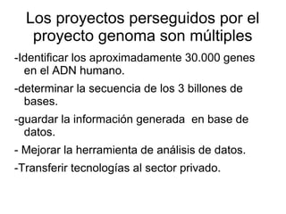 Los proyectos perseguidos por el
   proyecto genoma son múltiples
-Identificar los aproximadamente 30.000 genes
  en el ADN humano.
-determinar la secuencia de los 3 billones de
  bases.
-guardar la información generada en base de
  datos.
- Mejorar la herramienta de análisis de datos.
-Transferir tecnologías al sector privado.
 