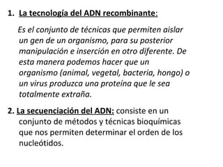 1. La tecnología del ADN recombinante:
     Es el conjunto de técnicas que permiten aislar
     un gen de un organismo, para su posterior
     manipulación e inserción en otro diferente. De
     esta manera podemos hacer que un
     organismo (animal, vegetal, bacteria, hongo) o
     un virus produzca una proteína que le sea
     totalmente extraña.
2. La secuenciación del ADN: consiste en un 
    conjunto de métodos y técnicas bioquímicas 
    que nos permiten determinar el orden de los 
    nucleótidos.
     
 