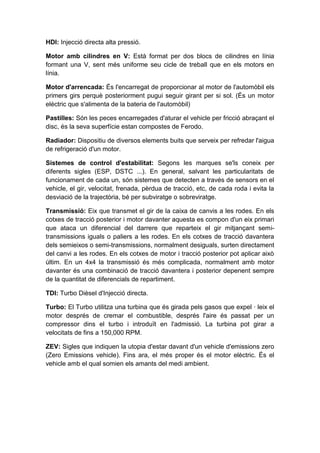 HDI: Injecció directa alta pressió.

Motor amb cilindres en V: Està format per dos blocs de cilindres en línia
formant una V, sent més uniforme seu cicle de treball que en els motors en
línia.

Motor d'arrencada: És l'encarregat de proporcionar al motor de l'automòbil els
primers girs perquè posteriorment pugui seguir girant per si sol. (És un motor
elèctric que s'alimenta de la bateria de l'automòbil)

Pastilles: Són les peces encarregades d'aturar el vehicle per fricció abraçant el
disc, és la seva superfície estan compostes de Ferodo.

Radiador: Dispositiu de diversos elements buits que serveix per refredar l'aigua
de refrigeració d'un motor.

Sistemes de control d'estabilitat: Segons les marques se'ls coneix per
diferents sigles (ESP, DSTC ...). En general, salvant les particularitats de
funcionament de cada un, són sistemes que detecten a través de sensors en el
vehicle, el gir, velocitat, frenada, pèrdua de tracció, etc, de cada roda i evita la
desviació de la trajectòria, bé per subviratge o sobreviratge.

Transmissió: Eix que transmet el gir de la caixa de canvis a les rodes. En els
cotxes de tracció posterior i motor davanter aquesta es compon d'un eix primari
que ataca un diferencial del darrere que reparteix el gir mitjançant semi-
transmissions iguals o paliers a les rodes. En els cotxes de tracció davantera
dels semieixos o semi-transmissions, normalment desiguals, surten directament
del canvi a les rodes. En els cotxes de motor i tracció posterior pot aplicar això
últim. En un 4x4 la transmissió és més complicada, normalment amb motor
davanter és una combinació de tracció davantera i posterior depenent sempre
de la quantitat de diferencials de repartiment.

TDI: Turbo Dièsel d'Injecció directa.

Turbo: El Turbo utilitza una turbina que és girada pels gasos que expel · leix el
motor després de cremar el combustible, després l'aire és passat per un
compressor dins el turbo i introduït en l'admissió. La turbina pot girar a
velocitats de fins a 150,000 RPM.

ZEV: Sigles que indiquen la utopia d'estar davant d'un vehicle d'emissions zero
(Zero Emissions vehicle). Fins ara, el més proper és el motor elèctric. És el
vehicle amb el qual somien els amants del medi ambient.
 
