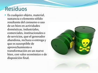 Residuos
 Es cualquier objeto, material,
sustancia o elemento sólido
resultante del consumo o uso
de un bien en actividades
domésticas, industriales,
comerciales, institucionales o
de servicios, que el generador
abandona, rechaza o entrega y
que es susceptible de
aprovechamiento o
transformación en un nuevo
bien, con valor económico o de
disposición final.
 