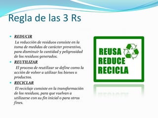 Regla de las 3 Rs
 REDUCIR
La reducción de residuos consiste en la
toma de medidas de carácter preventivo,
para disminuir la cantidad y peligrosidad
de los residuos generados.
 REUTILIZAR
El proceso de reutilizar se define como la
acción de volver a utilizar los bienes o
productos.
 RECICLAR
El reciclaje consiste en la transformación
de los residuos, para que vuelvan a
utilizarse con su fin inicial o para otros
fines.
 