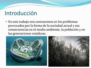 Introducción
 En este trabajo nos centraremos en los problemas
provocados por la forma de la sociedad actual y sus
consecuencias en el medio ambiente, la población y en
las generaciones venideras.
 