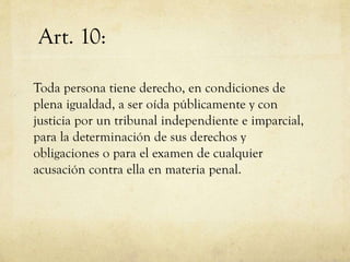 Art. 10:
Toda persona tiene derecho, en condiciones de
plena igualdad, a ser oída públicamente y con
justicia por un tribunal independiente e imparcial,
para la determinación de sus derechos y
obligaciones o para el examen de cualquier
acusación contra ella en materia penal.

 