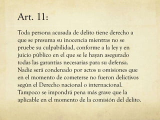 Art. 11:
Toda persona acusada de delito tiene derecho a
que se presuma su inocencia mientras no se
pruebe su culpabilidad, conforme a la ley y en
juicio público en el que se le hayan asegurado
todas las garantías necesarias para su defensa.
Nadie será condenado por actos u omisiones que
en el momento de cometerse no fueron delictivos
según el Derecho nacional o internacional.
Tampoco se impondrá pena más grave que la
aplicable en el momento de la comisión del delito.

 