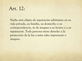 Art. 12:
Nadie será objeto de injerencias arbitrarias en su
vida privada, su familia, su domicilio o su
correspondencia, ni de ataques a su honra o a su
reputación. Toda persona tiene derecho a la
protección de la ley contra tales injerencias o
ataques.

 