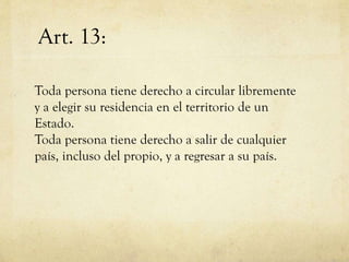 Art. 13:
Toda persona tiene derecho a circular libremente
y a elegir su residencia en el territorio de un
Estado.
Toda persona tiene derecho a salir de cualquier
país, incluso del propio, y a regresar a su país.

 