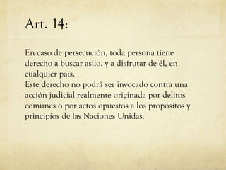 Art. 14:
En caso de persecución, toda persona tiene
derecho a buscar asilo, y a disfrutar de él, en
cualquier país.
Este derecho no podrá ser invocado contra una
acción judicial realmente originada por delitos
comunes o por actos opuestos a los propósitos y
principios de las Naciones Unidas.

 