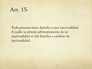 Art. 15:
Toda persona tiene derecho a una nacionalidad.
A nadie se privará arbitrariamente de su
nacionalidad ni del derecho a cambiar de
nacionalidad.

 