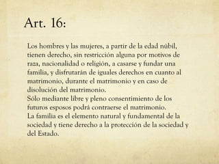 Art. 16:
Los hombres y las mujeres, a partir de la edad núbil,
tienen derecho, sin restricción alguna por motivos de
raza, nacionalidad o religión, a casarse y fundar una
familia, y disfrutarán de iguales derechos en cuanto al
matrimonio, durante el matrimonio y en caso de
disolución del matrimonio.
Sólo mediante libre y pleno consentimiento de los
futuros esposos podrá contraerse el matrimonio.
La familia es el elemento natural y fundamental de la
sociedad y tiene derecho a la protección de la sociedad y
del Estado.

 
