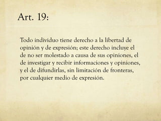 Art. 19:
Todo individuo tiene derecho a la libertad de
opinión y de expresión; este derecho incluye el
de no ser molestado a causa de sus opiniones, el
de investigar y recibir informaciones y opiniones,
y el de difundirlas, sin limitación de fronteras,
por cualquier medio de expresión.

 