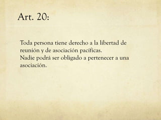 Art. 20:
Toda persona tiene derecho a la libertad de
reunión y de asociación pacíficas.
Nadie podrá ser obligado a pertenecer a una
asociación.

 