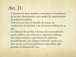 Art. 21:
Toda persona tiene derecho a participar en el gobierno
de su país, directamente o por medio de representantes
libremente escogidos.
Toda persona tiene el derecho de acceso, en
condiciones de igualdad, a las funciones públicas de su
país.
La voluntad del pueblo es la base de la autoridad del
poder público; esta voluntad se expresará mediante
elecciones auténticas que habrán de celebrarse
periódicamente, por sufragio universal e igual y por
voto secreto u otro procedimiento equivalente que
garantice la libertad del voto.

 