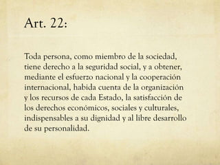 Art. 22:
Toda persona, como miembro de la sociedad,
tiene derecho a la seguridad social, y a obtener,
mediante el esfuerzo nacional y la cooperación
internacional, habida cuenta de la organización
y los recursos de cada Estado, la satisfacción de
los derechos económicos, sociales y culturales,
indispensables a su dignidad y al libre desarrollo
de su personalidad.

 