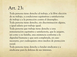 Art. 23:
Toda persona tiene derecho al trabajo, a la libre elección
de su trabajo, a condiciones equitativas y satisfactorias
de trabajo y a la protección contra el desempleo.
Toda persona tiene derecho, sin discriminación alguna,
a igual salario por trabajo igual.
Toda persona que trabaja tiene derecho a una
remuneración equitativa y satisfactoria, que le asegure,
así como a su familia, una existencia conforme a la
dignidad humana y que será completada, en caso
necesario, por cualesquiera otros medios de protección
social.
Toda persona tiene derecho a fundar sindicatos y a
sindicarse para la defensa de sus intereses.

 