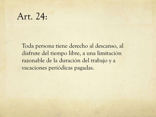 Art. 24:
Toda persona tiene derecho al descanso, al
disfrute del tiempo libre, a una limitación
razonable de la duración del trabajo y a
vacaciones periódicas pagadas.

 