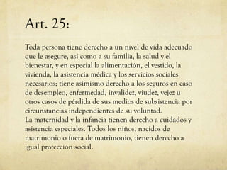 Art. 25:
Toda persona tiene derecho a un nivel de vida adecuado
que le asegure, así como a su familia, la salud y el
bienestar, y en especial la alimentación, el vestido, la
vivienda, la asistencia médica y los servicios sociales
necesarios; tiene asimismo derecho a los seguros en caso
de desempleo, enfermedad, invalidez, viudez, vejez u
otros casos de pérdida de sus medios de subsistencia por
circunstancias independientes de su voluntad.
La maternidad y la infancia tienen derecho a cuidados y
asistencia especiales. Todos los niños, nacidos de
matrimonio o fuera de matrimonio, tienen derecho a
igual protección social.

 