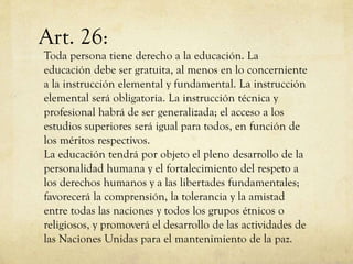 Art. 26:

Toda persona tiene derecho a la educación. La
educación debe ser gratuita, al menos en lo concerniente
a la instrucción elemental y fundamental. La instrucción
elemental será obligatoria. La instrucción técnica y
profesional habrá de ser generalizada; el acceso a los
estudios superiores será igual para todos, en función de
los méritos respectivos.
La educación tendrá por objeto el pleno desarrollo de la
personalidad humana y el fortalecimiento del respeto a
los derechos humanos y a las libertades fundamentales;
favorecerá la comprensión, la tolerancia y la amistad
entre todas las naciones y todos los grupos étnicos o
religiosos, y promoverá el desarrollo de las actividades de
las Naciones Unidas para el mantenimiento de la paz.

 