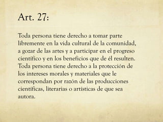 Art. 27:
Toda persona tiene derecho a tomar parte
libremente en la vida cultural de la comunidad,
a gozar de las artes y a participar en el progreso
científico y en los beneficios que de él resulten.
Toda persona tiene derecho a la protección de
los intereses morales y materiales que le
correspondan por razón de las producciones
científicas, literarias o artísticas de que sea
autora.

 