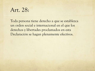 Art. 28:
Toda persona tiene derecho a que se establezca
un orden social e internacional en el que los
derechos y libertades proclamados en esta
Declaración se hagan plenamente efectivos.

 