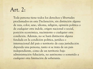 Art. 2:
Toda persona tiene todos los derechos y libertades
proclamados en esta Declaración, sin distinción alguna
de raza, color, sexo, idioma, religión, opinión política o
de cualquier otra índole, origen nacional o social,
posición económica, nacimiento o cualquier otra
condición. Además, no se hará distinción alguna
fundada en la condición política, jurídica o
internacional del país o territorio de cuya jurisdicción
dependa una persona, tanto si se trata de un país
independiente, como de un territorio bajo
administración fiduciaria, no autónomo o sometido a
cualquier otra limitación de soberanía.

 