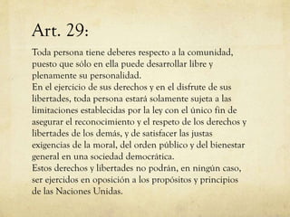 Art. 29:
Toda persona tiene deberes respecto a la comunidad,
puesto que sólo en ella puede desarrollar libre y
plenamente su personalidad.
En el ejercicio de sus derechos y en el disfrute de sus
libertades, toda persona estará solamente sujeta a las
limitaciones establecidas por la ley con el único fin de
asegurar el reconocimiento y el respeto de los derechos y
libertades de los demás, y de satisfacer las justas
exigencias de la moral, del orden público y del bienestar
general en una sociedad democrática.
Estos derechos y libertades no podrán, en ningún caso,
ser ejercidos en oposición a los propósitos y principios
de las Naciones Unidas.

 