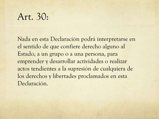 Art. 30:
Nada en esta Declaración podrá interpretarse en
el sentido de que confiere derecho alguno al
Estado, a un grupo o a una persona, para
emprender y desarrollar actividades o realizar
actos tendientes a la supresión de cualquiera de
los derechos y libertades proclamados en esta
Declaración.

 