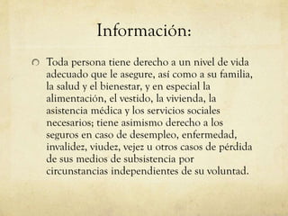Información:
Toda persona tiene derecho a un nivel de vida
adecuado que le asegure, así como a su familia,
la salud y el bienestar, y en especial la
alimentación, el vestido, la vivienda, la
asistencia médica y los servicios sociales
necesarios; tiene asimismo derecho a los
seguros en caso de desempleo, enfermedad,
invalidez, viudez, vejez u otros casos de pérdida
de sus medios de subsistencia por
circunstancias independientes de su voluntad.

 