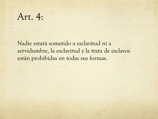 Art. 4:
Nadie estará sometido a esclavitud ni a
servidumbre, la esclavitud y la trata de esclavos
están prohibidas en todas sus formas.

 
