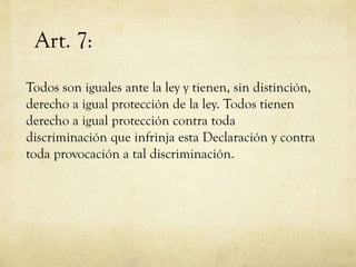 Art. 7:
Todos son iguales ante la ley y tienen, sin distinción,
derecho a igual protección de la ley. Todos tienen
derecho a igual protección contra toda
discriminación que infrinja esta Declaración y contra
toda provocación a tal discriminación.

 