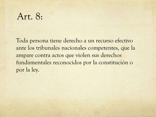 Art. 8:
Toda persona tiene derecho a un recurso efectivo
ante los tribunales nacionales competentes, que la
ampare contra actos que violen sus derechos
fundamentales reconocidos por la constitución o
por la ley.

 