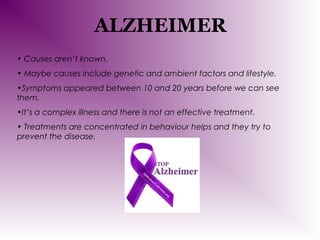 ALZHEIMER
• Causes aren’t known.
• Maybe causes include genetic and ambient factors and lifestyle.
•Symptoms appeared between 10 and 20 years before we can see
them.
•It’s a complex illness and there is not an effective treatment.
• Treatments are concentrated in behaviour helps and they try to
prevent the disease.

 