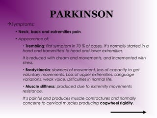 PARKINSON
Symptoms:
• Neck, back and extremities pain.
• Appearance of:
Trembling: first symptom in 70 % of cases, it’s normally started in a
hand and transmitted to head and lower extremities.
•

It is reduced with dream and movements, and incremented with
stress.
Bradykinesia: slowness of movement, loss of capacity to get
voluntary movements. Loss of upper extremities. Language
variations, weak voice. Difficulties in normal life.
•

Muscle stiffness: produced due to extremity movements
resistance.
•

It’s painful and produces muscle contractures and normally
concerns to cervical muscles producing cogwheel rigidity.

 