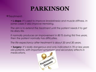 PARKINSON
Treatment:
• L-dopa: It’s used to improve bradykinesia and muscle stiffness. In
some cases it also improve trembling.
The aim is to extend the treatment until the patient needs it to get
his diary life.
It normally produces an improvement in 80 % during first five years,
then the patient normally has difficulties.
The life expectancy after treatment is about 20 and 30 years.
• Surgery: it’s really dangerous and only indicated in 70 or less years
old patients, with important symptoms and secondary effects in
medications.

 