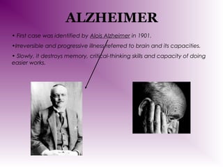 ALZHEIMER
• First case was identified by Alois Alzheimer in 1901.
•Irreversible and progressive illness referred to brain and its capacities.
• Slowly, it destroys memory, critical-thinking skills and capacity of doing
easier works.

 