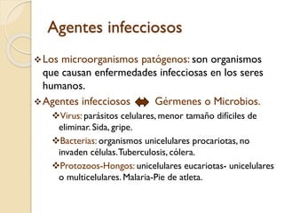 Agentes infecciosos
 Los

microorganismos patógenos: son organismos
que causan enfermedades infecciosas en los seres
humanos.
 Agentes infecciosos
Gérmenes o Microbios.
Virus: parásitos celulares, menor tamaño difíciles de
eliminar. Sida, gripe.
Bacterias: organismos unicelulares procariotas, no
invaden células. Tuberculosis, cólera.
Protozoos-Hongos: unicelulares eucariotas- unicelulares
o multicelulares. Malaria-Pie de atleta.

 
