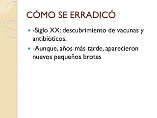 CÓMO SE ERRADICÓ
-Siglo XX: descubrimiento de vacunas y
antibióticos.
 -Aunque, años más tarde, aparecieron
nuevos pequeños brotes


 