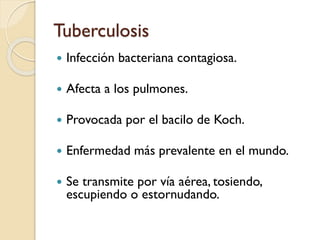 Tuberculosis


Infección bacteriana contagiosa.



Afecta a los pulmones.



Provocada por el bacilo de Koch.



Enfermedad más prevalente en el mundo.



Se transmite por vía aérea, tosiendo,
escupiendo o estornudando.

 