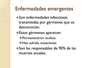 Enfermedades emergentes
Son

enfermedades infecciosas
transmitidas por gérmenes que se
desconocían.
Estos gérmenes aparecen:
Permanecieron ocultos.
Han sufrido mutaciones
Son

las responsables de 90% de las
muertes anuales.

 