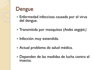 Dengue


Enfermedad infecciosa causada por el virus
del dengue.



Transmitida por mosquitos (Aedes aegypti.)



Infección muy extendida.



Actual problema de salud médica.



Dependen de las medidas de lucha contra el
insecto.

 