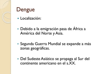 Dengue


Localización:



Debido a la emigración pasa de África a
América del Norte y Asia.



Segunda Guerra Mundial se expande a más
zonas geográficas.



Del Sudeste Asiático se propaga al Sur del
continente americano en el s.XX.

 