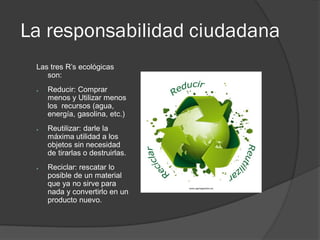 La responsabilidad ciudadana
Las tres R’s ecológicas
son:
● Reducir: Comprar
menos y Utilizar menos
los recursos (agua,
energía, gasolina, etc.)
● Reutilizar: darle la
máxima utilidad a los
objetos sin necesidad
de tirarlas o destruirlas.
● Reciclar: rescatar lo
posible de un material
que ya no sirve para
nada y convertirlo en un
producto nuevo.
 