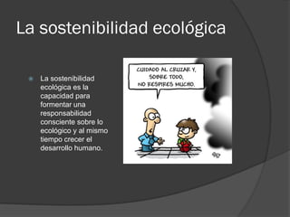 La sostenibilidad ecológica
 La sostenibilidad
ecológica es la
capacidad para
formentar una
responsabilidad
consciente sobre lo
ecológico y al mismo
tiempo crecer el
desarrollo humano.
 