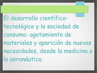 El desarrollo científico-
tecnológico y la sociedad de
consumo: agotamiento de
materiales y aparición de nuevas
necesidades, desde la medicina a
la aeronáutica.
 