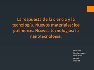 La respuesta de la ciencia y la
tecnología. Nuevos materiales: los
polímeros. Nuevas tecnologías: la
nanotecnología.
Grupo 4C.
Realizado por:
Benjamin.
Ayoub.
Evyatar.
 
