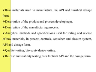 Raw materials used to manufacture the API and finished dosage
form.
Description of the product and process development.
Description of the manufacturing process.
Analytical methods and specifications used for testing and release
of raw materials, in process controls, container and closure system,
API and dosage form.
Quality testing, bio equivalence testing.
Release and stability testing data for both API and the dosage form.
 
