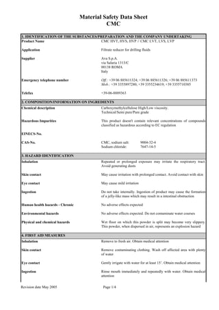 Material Safety Data Sheet
CMC
Revision date May 2005 Page 1/4
1. IDENTIFICATION OF THE SUBSTANCES/PREPARATION AND THE COMPANY UNDERTAKING
Product Name CMC HVT, HVS, HVP // CMC LVT, LVS, LVP
Application Filtrate reducer for drilling fluids
Supplier Ava S.p.A.
via Salaria 1313/C
00138 ROMA
Italy
Emergency telephone number Off.: +39 06 885611324; +39 06 885611326; +39 06 885611373
Mob.: +39 3355897280; +39 3355234619; +39 3355710385
Telefax +39-06-8889363
2. COMPOSITION/INFORMATION ON INGREDIENTS
Chemical description Carboxymethylcellulose High/Low viscosity.
Technical/Semi pure/Pure grade
Hazardous Impurities This product doesn't contain relevant concentrations of compounds
classified as hazardous according to EC regulation
EINECS-No.
CAS-No. CMC, sodium salt: 9004-32-4
Sodium chloride: 7647-14-5
3. HAZARD IDENTIFICATION
Inhalation Repeated or prolonged exposure may irritate the respiratory tract.
Avoid generating dusts
Skin contact May cause irritation with prolonged contact. Avoid contact with skin
Eye contact May cause mild irritation
Ingestion Do not take internally. Ingestion of product may cause the formation
of a jelly-like mass which may result in a intestinal obstruction
Human health hazards - Chronic No adverse effects expected
Environmental hazards No adverse effects expected. Do not contaminate water courses
Physical and chemical hazards Wet floor on which this powder is split may become very slippery.
This powder, when dispersed in air, represents an explosion hazard
4. FIRST AID MEASURES
Inhalation Remove to fresh air. Obtain medical attention
Skin contact Remove contaminating clothing. Wash off affected area with plenty
of water
Eye contact Gently irrigate with water for at least 15’. Obtain medical attention
Ingestion Rinse mouth immediately and repeatedly with water. Obtain medical
attention
 