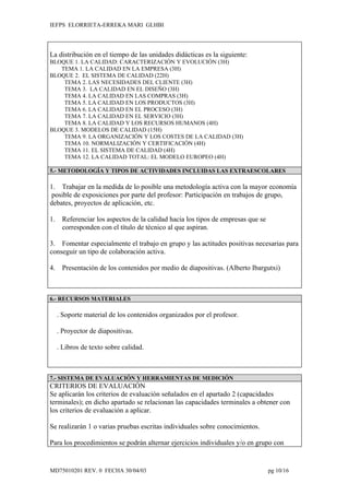 IEFPS ELORRIETA-ERREKA MARI GLHBI




La distribución en el tiempo de las unidades didácticas es la siguiente:
BLOQUE 1. LA CALIDAD: CARACTERIZACIÓN Y EVOLUCIÓN (3H)
   TEMA 1. LA CALIDAD EN LA EMPRESA (3H)
BLOQUE 2. EL SISTEMA DE CALIDAD (22H)
    TEMA 2. LAS NECESIDADES DEL CLIENTE (3H)
    TEMA 3. LA CALIDAD EN EL DISEÑO (3H)
    TEMA 4. LA CALIDAD EN LAS COMPRAS (3H)
    TEMA 5. LA CALIDAD EN LOS PRODUCTOS (3H)
    TEMA 6. LA CALIDAD EN EL PROCESO (3H)
    TEMA 7. LA CALIDAD EN EL SERVICIO (3H)
    TEMA 8. LA CALIDAD Y LOS RECURSOS HUMANOS (4H)
BLOQUE 3. MODELOS DE CALIDAD (15H)
    TEMA 9. LA ORGANIZACIÓN Y LOS COSTES DE LA CALIDAD (3H)
    TEMA 10. NORMALIZACIÓN Y CERTIFICACIÓN (4H)
    TEMA 11. EL SISTEMA DE CALIDAD (4H)
    TEMA 12. LA CALIDAD TOTAL: EL MODELO EUROPEO (4H)

5.- METODOLOGÍA Y TIPOS DE ACTIVIDADES INCLUIDAS LAS EXTRAESCOLARES

1. Trabajar en la medida de lo posible una metodología activa con la mayor economía
 posible de exposiciones por parte del profesor: Participación en trabajos de grupo,
debates, proyectos de aplicación, etc.

1.    Referenciar los aspectos de la calidad hacia los tipos de empresas que se
      corresponden con el título de técnico al que aspiran.

3. Fomentar especialmente el trabajo en grupo y las actitudes positivas necesarias para
conseguir un tipo de colaboración activa.

4.    Presentación de los contenidos por medio de diapositivas. (Alberto Ibargutxi)



6.- RECURSOS MATERIALES

     . Soporte material de los contenidos organizados por el profesor.

     . Proyector de diapositivas.

     . Libros de texto sobre calidad.



7.- SISTEMA DE EVALUACIÓN Y HERRAMIENTAS DE MEDICIÓN
CRITERIOS DE EVALUACIÓN
Se aplicarán los criterios de evaluación señalados en el apartado 2 (capacidades
terminales); en dicho apartado se relacionan las capacidades terminales a obtener con
los criterios de evaluación a aplicar.

Se realizarán 1 o varias pruebas escritas individuales sobre conocimientos.

Para los procedimientos se podrán alternar ejercicios individuales y/o en grupo con


MD75010201 REV. 0 FECHA 30/04/03                                                  pg 10/16
 